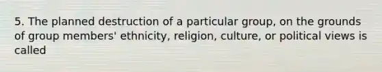 5. The planned destruction of a particular group, on the grounds of group members' ethnicity, religion, culture, or political views is called