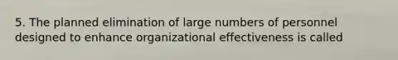 5. The planned elimination of large numbers of personnel designed to enhance organizational effectiveness is called