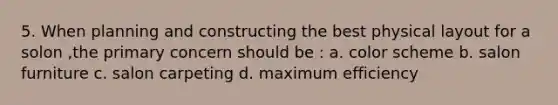 5. When planning and constructing the best physical layout for a solon ,the primary concern should be : a. color scheme b. salon furniture c. salon carpeting d. maximum efficiency