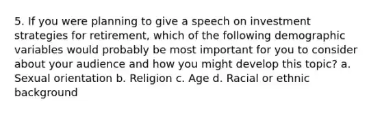 5. If you were planning to give a speech on investment strategies for retirement, which of the following demographic variables would probably be most important for you to consider about your audience and how you might develop this topic? a. Sexual orientation b. Religion c. Age d. Racial or ethnic background