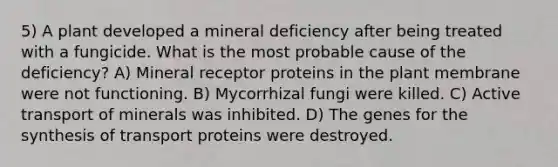 5) A plant developed a mineral deficiency after being treated with a fungicide. What is the most probable cause of the deficiency? A) Mineral receptor proteins in the plant membrane were not functioning. B) Mycorrhizal fungi were killed. C) Active transport of minerals was inhibited. D) The genes for the synthesis of transport proteins were destroyed.