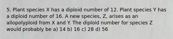 5. Plant species X has a diploid number of 12. Plant species Y has a diploid number of 16. A new species, Z, arises as an allopolyploid from X and Y. The diploid number for species Z would probably be a) 14 b) 16 c) 28 d) 56