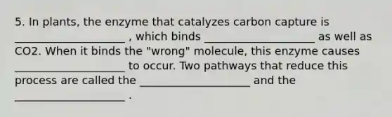 5. In plants, the enzyme that catalyzes carbon capture is ____________________ , which binds ____________________ as well as CO2. When it binds the "wrong" molecule, this enzyme causes ____________________ to occur. Two pathways that reduce this process are called the ____________________ and the ____________________ .