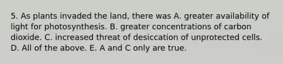 5. As plants invaded the land, there was A. greater availability of light for photosynthesis. B. greater concentrations of carbon dioxide. C. increased threat of desiccation of unprotected cells. D. All of the above. E. A and C only are true.