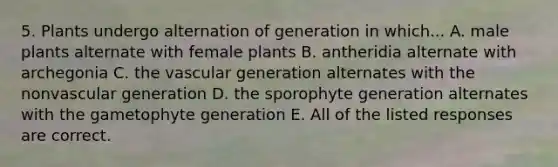 5. Plants undergo alternation of generation in which... A. male plants alternate with female plants B. antheridia alternate with archegonia C. the vascular generation alternates with the nonvascular generation D. the sporophyte generation alternates with the gametophyte generation E. All of the listed responses are correct.