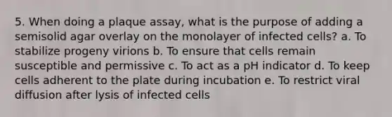 5. When doing a plaque assay, what is the purpose of adding a semisolid agar overlay on the monolayer of infected cells? a. To stabilize progeny virions b. To ensure that cells remain susceptible and permissive c. To act as a pH indicator d. To keep cells adherent to the plate during incubation e. To restrict viral diffusion after lysis of infected cells