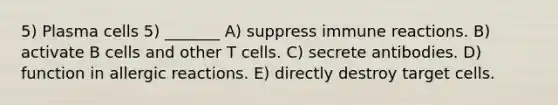 5) Plasma cells 5) _______ A) suppress immune reactions. B) activate B cells and other T cells. C) secrete antibodies. D) function in allergic reactions. E) directly destroy target cells.