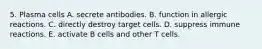 5. Plasma cells A. secrete antibodies. B. function in allergic reactions. C. directly destroy target cells. D. suppress immune reactions. E. activate B cells and other T cells.