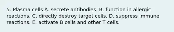 5. Plasma cells A. secrete antibodies. B. function in allergic reactions. C. directly destroy target cells. D. suppress immune reactions. E. activate B cells and other T cells.