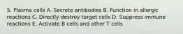 5. Plasma cells A. Secrete antibodies B. Function in allergic reactions C. Directly destroy target cells D. Suppress immune reactions E. Activate B cells and other T cells