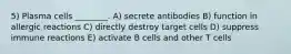 5) Plasma cells ________. A) secrete antibodies B) function in allergic reactions C) directly destroy target cells D) suppress immune reactions E) activate B cells and other T cells