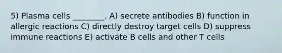 5) Plasma cells ________. A) secrete antibodies B) function in allergic reactions C) directly destroy target cells D) suppress immune reactions E) activate B cells and other T cells