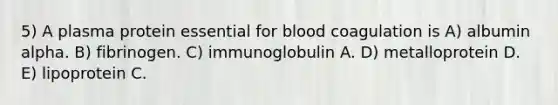 5) A plasma protein essential for blood coagulation is A) albumin alpha. B) fibrinogen. C) immunoglobulin A. D) metalloprotein D. E) lipoprotein C.