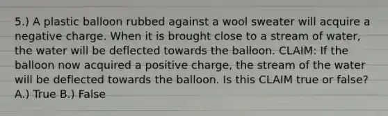 5.) A plastic balloon rubbed against a wool sweater will acquire a negative charge. When it is brought close to a stream of water, the water will be deflected towards the balloon. CLAIM: If the balloon now acquired a positive charge, the stream of the water will be deflected towards the balloon. Is this CLAIM true or false? A.) True B.) False