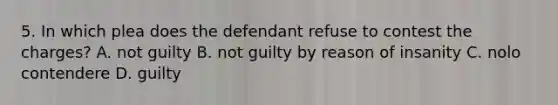 5. In which plea does the defendant refuse to contest the charges? A. not guilty B. not guilty by reason of insanity C. nolo contendere D. guilty