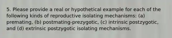 5. Please provide a real or hypothetical example for each of the following kinds of reproductive isolating mechanisms: (a) premating, (b) postmating-prezygotic, (c) intrinsic postzygotic, and (d) extrinsic postzygotic isolating mechanisms.