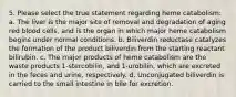 5. Please select the true statement regarding heme catabolism: a. The liver is the major site of removal and degradation of aging red blood cells, and is the organ in which major heme catabolism begins under normal conditions. b. Biliverdin reductase catalyzes the formation of the product biliverdin from the starting reactant bilirubin. c. The major products of heme catabolism are the waste products 1-stercobilin, and 1-urobilin, which are excreted in the feces and urine, respectively. d. Unconjugated biliverdin is carried to the small intestine in bile for excretion.