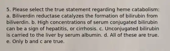 5. Please select the true statement regarding heme catabolism: a. Biliverdin reductase catalyzes the formation of bilirubin from biliverdin. b. High concentrations of serum conjugated bilirubin can be a sign of hepatitis, or cirrhosis. c. Unconjugated bilirubin is carried to the liver by serum albumin. d. All of these are true. e. Only b and c are true.