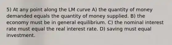 5) At any point along the LM curve A) the quantity of money demanded equals the quantity of money supplied. B) the economy must be in general equilibrium. C) the nominal interest rate must equal the real interest rate. D) saving must equal investment.