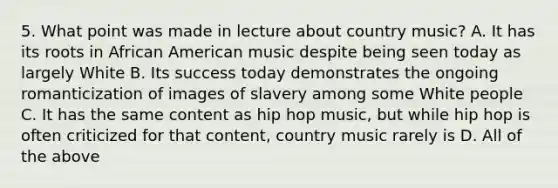 5. What point was made in lecture about country music? A. It has its roots in African American music despite being seen today as largely White B. Its success today demonstrates the ongoing romanticization of images of slavery among some White people C. It has the same content as hip hop music, but while hip hop is often criticized for that content, country music rarely is D. All of the above