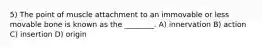 5) The point of muscle attachment to an immovable or less movable bone is known as the ________. A) innervation B) action C) insertion D) origin