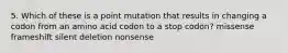 5. Which of these is a point mutation that results in changing a codon from an amino acid codon to a stop codon? missense frameshift silent deletion nonsense