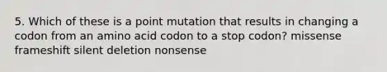 5. Which of these is a point mutation that results in changing a codon from an amino acid codon to a stop codon? missense frameshift silent deletion nonsense