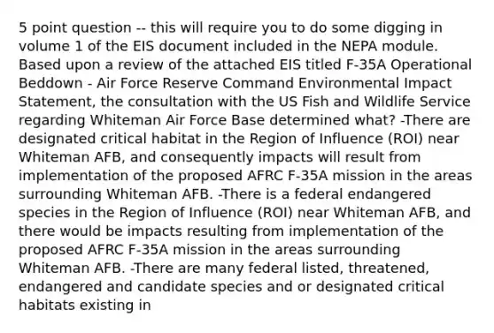 5 point question -- this will require you to do some digging in volume 1 of the EIS document included in the NEPA module. Based upon a review of the attached EIS titled F-35A Operational Beddown - Air Force Reserve Command Environmental Impact Statement, the consultation with the US Fish and Wildlife Service regarding Whiteman Air Force Base determined what? -There are designated critical habitat in the Region of Influence (ROI) near Whiteman AFB, and consequently impacts will result from implementation of the proposed AFRC F-35A mission in the areas surrounding Whiteman AFB. -There is a federal endangered species in the Region of Influence (ROI) near Whiteman AFB, and there would be impacts resulting from implementation of the proposed AFRC F-35A mission in the areas surrounding Whiteman AFB. -There are many federal listed, threatened, endangered and candidate species and or designated critical habitats existing in