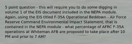 5 point question - this will require you to do some digging in volume 1 of the EIS document included in the NEPA module. Again, using the EIS titled F-35A Operational Beddown - Air Force Reserve Command Environmental Impact Statement, that is contained in the NEPA module - what percentage of AFRC F-35A operations at Whiteman AFB are proposed to take place after 10 PM and prior to 7 AM?