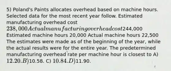 5) Poland's Paints allocates overhead based on machine hours. Selected data for the most recent year follow. Estimated manufacturing overhead cost 238,000 Actual manufacturing overhead cost244,000 Estimated machine hours 20,000 Actual machine hours 22,500 The estimates were made as of the beginning of the year, while the actual results were for the entire year. The predetermined manufacturing overhead rate per machine hour is closest to A) 12.20. B)10.58. C) 10.84. D)11.90.