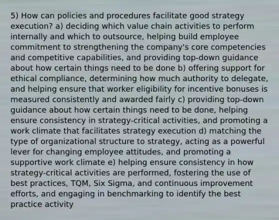 5) How can policies and procedures facilitate good strategy execution? a) deciding which value chain activities to perform internally and which to outsource, helping build employee commitment to strengthening the company's core competencies and competitive capabilities, and providing top-down guidance about how certain things need to be done b) offering support for ethical compliance, determining how much authority to delegate, and helping ensure that worker eligibility for incentive bonuses is measured consistently and awarded fairly c) providing top-down guidance about how certain things need to be done, helping ensure consistency in strategy-critical activities, and promoting a work climate that facilitates strategy execution d) matching the type of organizational structure to strategy, acting as a powerful lever for changing employee attitudes, and promoting a supportive work climate e) helping ensure consistency in how strategy-critical activities are performed, fostering the use of best practices, TQM, Six Sigma, and continuous improvement efforts, and engaging in benchmarking to identify the best practice activity