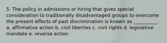 5. The policy in admissions or hiring that gives special consideration to traditionally disadvantaged groups to overcome the present effects of past discrimination is known as __________. a. affirmative action b. civil liberties c. civil rights d. legislative mandate e. reverse action