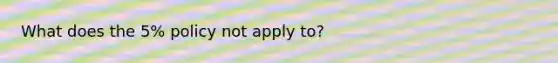 What does the 5% policy not apply to?