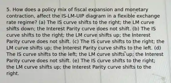 5. How does a policy mix of fiscal expansion and monetary contraction, affect the IS-LM-UIP diagram in a flexible exchange rate regime? (a) The IS curve shifts to the right; the LM curve shifts down; the Interest Parity curve does not shift. (b) The IS curve shifts to the right; the LM curve shifts up; the Interest Parity curve does not shift. (c) The IS curve shifts to the right; the LM curve shifts up; the Interest Parity curve shifts to the left. (d) The IS curve shifts to the left; the LM curve shifts up; the Interest Parity curve does not shift. (e) The IS curve shifts to the right; the LM curve shifts up; the Interest Parity curve shifts to the right.