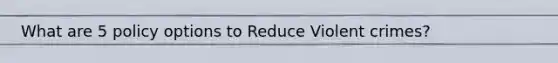 What are 5 policy options to Reduce Violent crimes?
