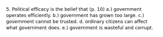 5. Political efficacy is the belief that (p. 10) a.) government operates efficiently. b.) government has grown too large. c.) government cannot be trusted. d. ordinary citizens can affect what government does. e.) government is wasteful and corrupt.