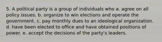 5. A political party is a group of individuals who a. agree on all policy issues. b. organize to win elections and operate the government. c. pay monthly dues to an ideological organization. d. have been elected to office and have obtained positions of power. e. accept the decisions of the party's leaders.