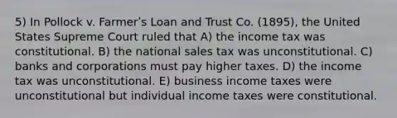 5) In Pollock v. Farmerʹs Loan and Trust Co. (1895), the United States Supreme Court ruled that A) the income tax was constitutional. B) the national sales tax was unconstitutional. C) banks and corporations must pay higher taxes. D) the income tax was unconstitutional. E) business income taxes were unconstitutional but individual income taxes were constitutional.