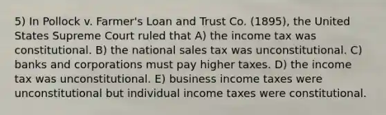 5) In Pollock v. Farmer's Loan and Trust Co. (1895), the United States Supreme Court ruled that A) the income tax was constitutional. B) the national sales tax was unconstitutional. C) banks and corporations must pay higher taxes. D) the income tax was unconstitutional. E) business income taxes were unconstitutional but individual income taxes were constitutional.