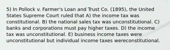 5) In Pollock v. Farmer's Loan and Trust Co. (1895), the United States Supreme Court ruled that A) the income tax was constitutional. B) the national sales tax was unconstitutional. C) banks and corporations must pay higher taxes. D) the income tax was unconstitutional. E) business income taxes were unconstitutional but individual income taxes wereconstitutional.