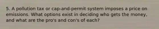 5. A pollution tax or cap-and-permit system imposes a price on emissions. What options exist in deciding who gets the money, and what are the pro's and con's of each?