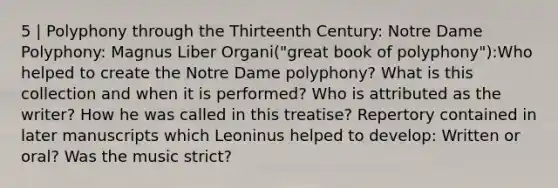 5 | Polyphony through the Thirteenth Century: Notre Dame Polyphony: Magnus Liber Organi("great book of polyphony"):Who helped to create the Notre Dame polyphony? What is this collection and when it is performed? Who is attributed as the writer? How he was called in this treatise? Repertory contained in later manuscripts which Leoninus helped to develop: Written or oral? Was the music strict?