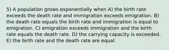 5) A population grows exponentially when A) the birth rate exceeds the death rate and immigration exceeds emigration. B) the death rate equals the birth rate and immigration is equal to emigration. C) emigration exceeds immigration and the birth rate equals the death rate. D) the carrying capacity is exceeded. E) the birth rate and the death rate are equal.