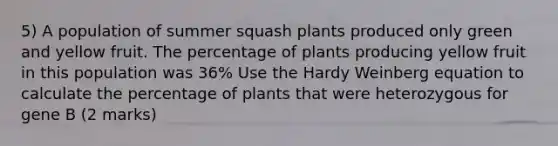 5) A population of summer squash plants produced only green and yellow fruit. The percentage of plants producing yellow fruit in this population was 36% Use the Hardy Weinberg equation to calculate the percentage of plants that were heterozygous for gene B (2 marks)