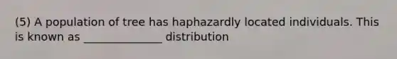 (5) A population of tree has haphazardly located individuals. This is known as ______________ distribution