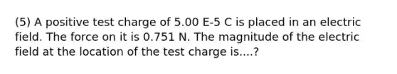 (5) A positive test charge of 5.00 E-5 C is placed in an electric field. The force on it is 0.751 N. The magnitude of the electric field at the location of the test charge is....?