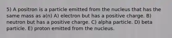 5) A positron is a particle emitted from the nucleus that has the same mass as a(n) A) electron but has a positive charge. B) neutron but has a positive charge. C) alpha particle. D) beta particle. E) proton emitted from the nucleus.