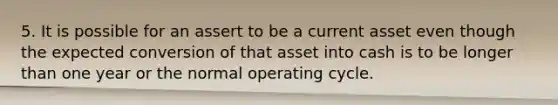 5. It is possible for an assert to be a current asset even though the expected conversion of that asset into cash is to be longer than one year or the normal operating cycle.