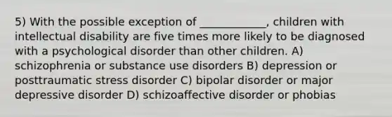 5) With the possible exception of ____________, children with intellectual disability are five times more likely to be diagnosed with a psychological disorder than other children. A) schizophrenia or substance use disorders B) depression or posttraumatic stress disorder C) bipolar disorder or major depressive disorder D) schizoaffective disorder or phobias