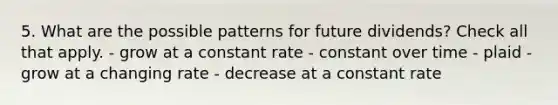 5. What are the possible patterns for future dividends? Check all that apply. - grow at a constant rate - constant over time - plaid - grow at a changing rate - decrease at a constant rate